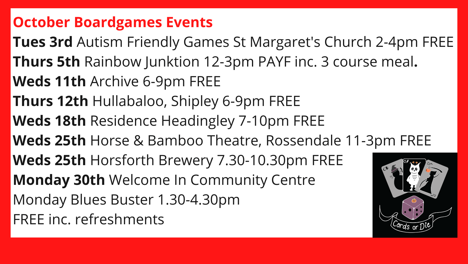 October Boardgames Events Tues 3rd Autism Friendly Games St Margaret's Church 2-4pm FREE Thurs 5th Rainbow Junktion 12-3pm PAYF inc. 3 course meal. Weds 11th Archive 6-9pm FREE Thurs 12th Hullabaloo, Shipley 6-9pm FREE Weds 18th Residence Headingley 7-10pm FREE Weds 25th Horse & Bamboo Theatre, Rossendale 11-3pm FREE Weds 25th Horsforth Brewery 7.30-10.30pm FREE Monday 30th Welcome In Community Centre Monday Blues Buster 1.30-4.30pm FREE inc. refreshments