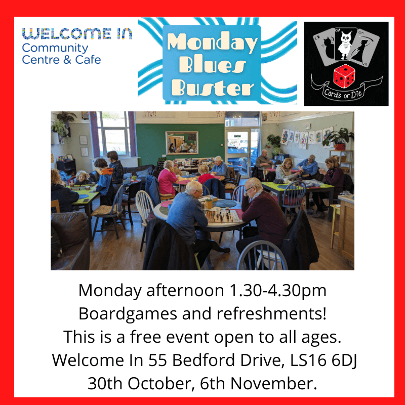 Monday afternoon 1.30-4.30pm Boardgames and refreshments! This is a free event open to all ages. Welcome In 55 Bedford Drive, LS16 6DJ 30th October, 6th November.
