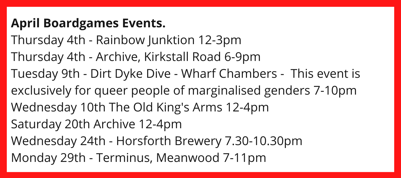 April Boardgames Events. Thursday 4th - Rainbow Junktion 12-3pm Thursday 4th - Archive, Kirkstall Road 6-9pm Tuesday 9th - Dirt Dyke Dive - Wharf Chambers - This event is exclusively for queer people of marginalised genders 7-10pm Wednesday 10th The Old King's Arms 12-4pm Saturday 20th Archive 12-4pm Wednesday 24th - Horsforth Brewery 7.30-10.30pm Monday 29th - Terminus, Meanwood 7-11pm