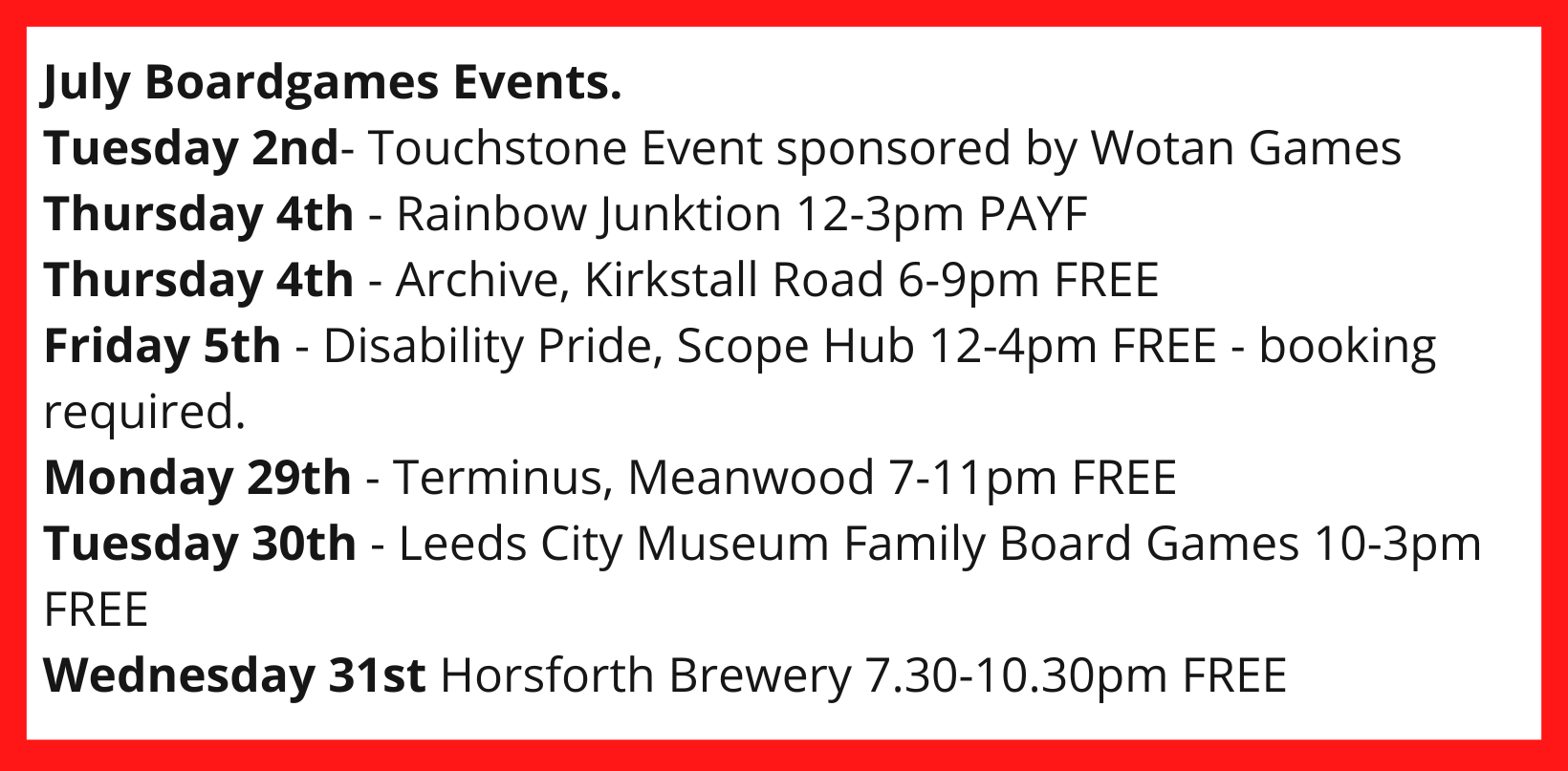 July Boardgames Events. Tuesday 2nd- Touchstone Event sponsored by Wotan Games Thursday 4th - Rainbow Junktion 12-3pm PAYF Thursday 4th - Archive, Kirkstall Road 6-9pm FREE Friday 5th - Disability Pride, Scope Hub 12-4pm FREE - booking required. Monday 29th - Terminus, Meanwood 7-11pm FREE Tuesday 30th - Leeds City Museum Family Board Games 10-3pm FREE Wednesday 31st Horsforth Brewery 7.30-10.30pm FREE
