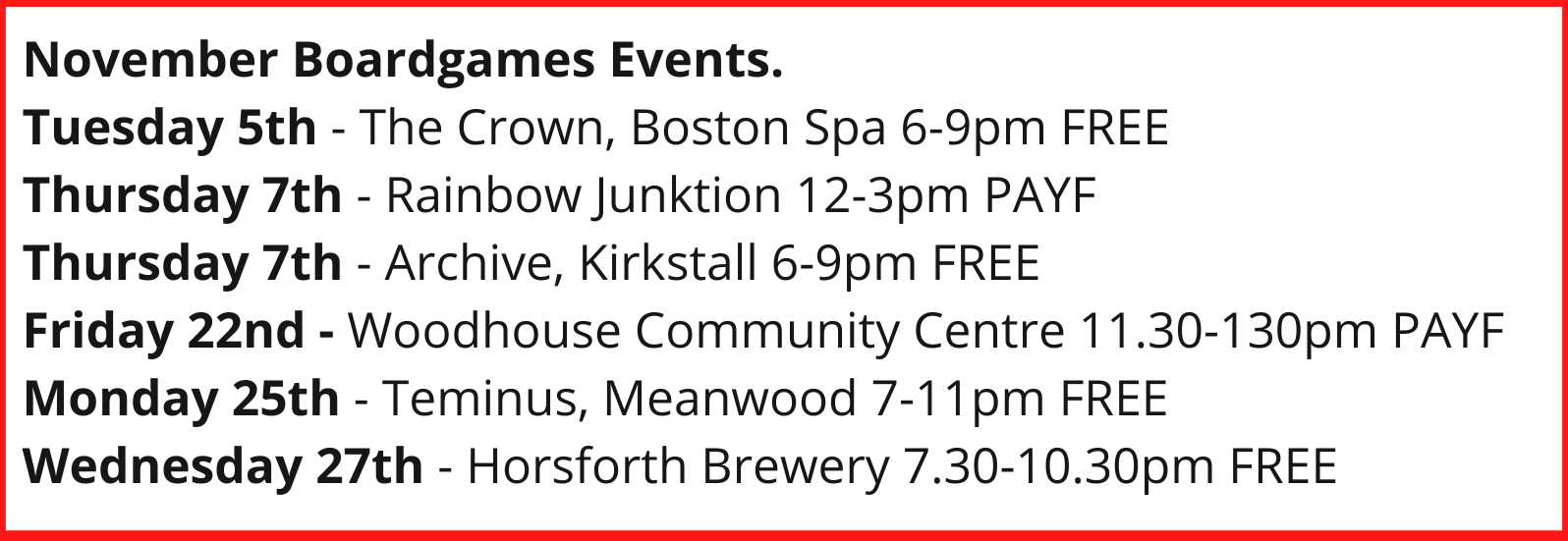 November Boardgames Events. Tuesday 5th - The Crown, Boston Spa 6-9pm FREE Thursday 7th - Rainbow Junktion 12-3pm PAYF Thursday 7th - Archive, Kirkstall 6-9pm FREE Friday 22nd - Woodhouse Community Centre 11.30-130pm PAYF Monday 25th - Teminus, Meanwood 7-11pm FREE Wednesday 27th - Horsforth Brewery 7.30-10.30pm FREE