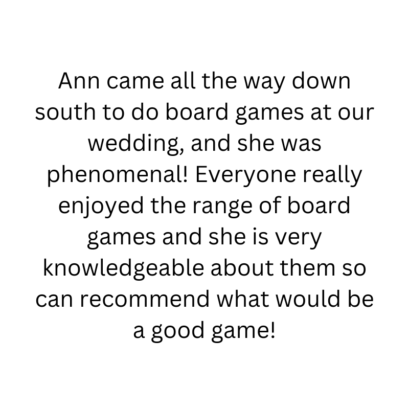 Ann came all the way down south to do board games at our wedding, and she was phenomenal! Everyone really enjoyed the range of board games and she is very knowledgeable about them so can recommend what would be a good game!