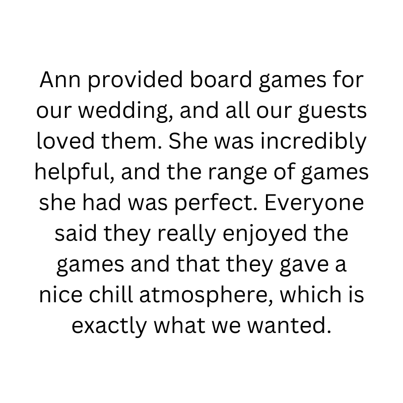 Ann provided board games for our wedding, and all our guests loved them. She was incredibly helpful, and the range of games she had was perfect. Everyone said they really enjoyed the games and that they gave a nice chill atmosphere, which is exactly what we wanted.