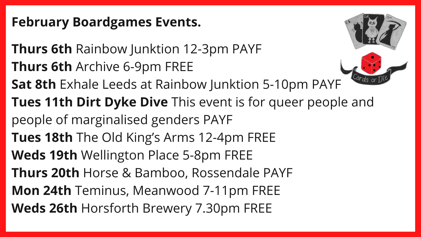 ebruary Boardgames Events. Thurs 6th Rainbow Junktion 12-3pm PAYF Thurs 6th Archive 6-9pm FREE Sat 8th Exhale Leeds at Rainbow Junktion 5-10pm PAYF Tues 11th Dirt Dyke Dive This event is for queer people and people of marginalised genders PAYF Tues 18th The Old King’s Arms 12-4pm FREE Weds 19th Wellington Place 5-8pm FREE Thurs 20th Horse & Bamboo, Rossendale PAYF Mon 24th Teminus, Meanwood 7-11pm FREE Weds 26th Horsforth Brewery 7.30pm FREE