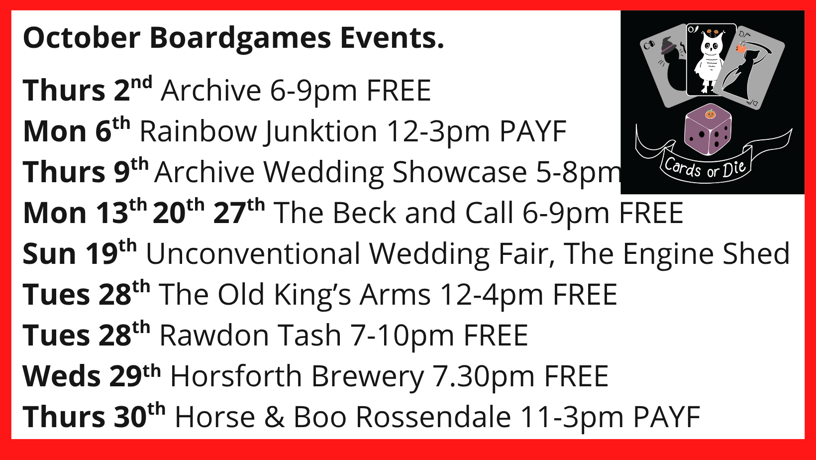 October Boardgames Events. Thurs 2nd Archive 6-9pm FREE Mon 6th Rainbow Junktion 12-3pm PAYF Thurs 9th Archive Wedding Showcase 5-8pm Mon 13th 20th 27th The Beck and Call 6-9pm FREE Sun 19th Unconventional Wedding Fair, The Engine Shed Tues 28th The Old King’s Arms 12-4pm FREE Tues 28th Rawdon Tash 7-10pm FREE Weds 29th Horsforth Brewery 7.30pm FREE Thurs 30th Horse & Boo Rossendale 11-3pm PAYF