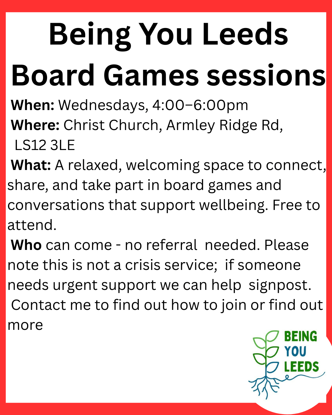 Being You Leeds Board Games sessions When: Wednesdays, 4:00–6:00pm Where: Christ Church, Armley Ridge Rd, LS12 3LE What: A relaxed, welcoming space to connect, share, and take part in board games and conversations that support wellbeing. Free to attend. Who can come - no referral needed. Please note this is not a crisis service; if someone needs urgent support we can help signpost. Contact me to find out how to join or find out more