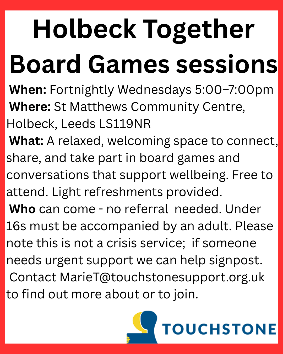 Holbeck Together Board Games sessions When: Fortnightly Wednesdays 5:00–7:00pm Where: St Matthews Community Centre, Holbeck, Leeds LS119NR What: A relaxed, welcoming space to connect, share, and take part in board games and conversations that support wellbeing. Free to attend. Light refreshments provided. Who can come - no referral needed. Under 16s must be accompanied by an adult. Please note this is not a crisis service; if someone needs urgent support we can help signpost. Contact MarieT@touchstonesupport.org.uk to find out more about or to join.