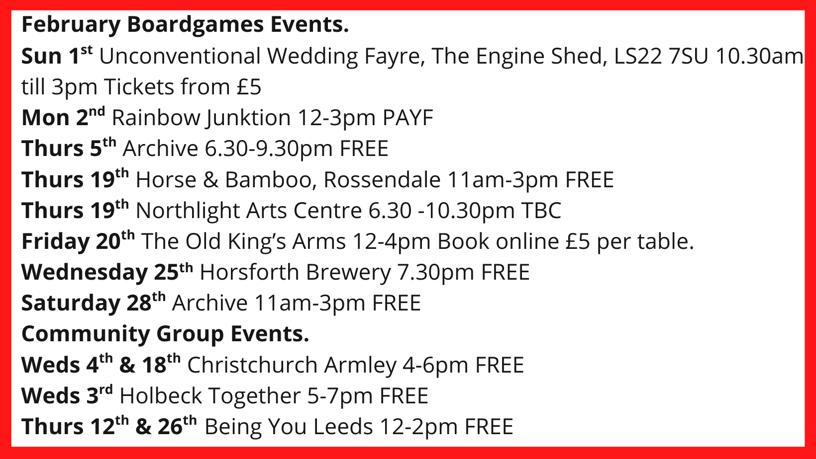 February Boardgames Events. Sun 1st Unconventional Wedding Fayre, The Engine Shed, LS22 7SU 10.30am till 3pm Tickets from £5 Mon 2nd Rainbow Junktion 12-3pm PAYF Thurs 5th Archive 6.30-9.30pm FREE Thurs 19th Horse & Bamboo, Rossendale 11am-3pm FREE Thurs 19th Northlight Arts Centre 6.30 -10.30pm TBC Friday 20th The Old King’s Arms 12-4pm Book online £5 per table. Wednesday 25th Horsforth Brewery 7.30pm FREE Saturday 28th Archive 11am-3pm FREE Community Group Events. Weds 4th & 18th Christchurch Armley 4-6pm FREE Weds 3rd Holbeck Together 5-7pm FREE Thurs 12th & 26th Being You Leeds 12-2pm FREE