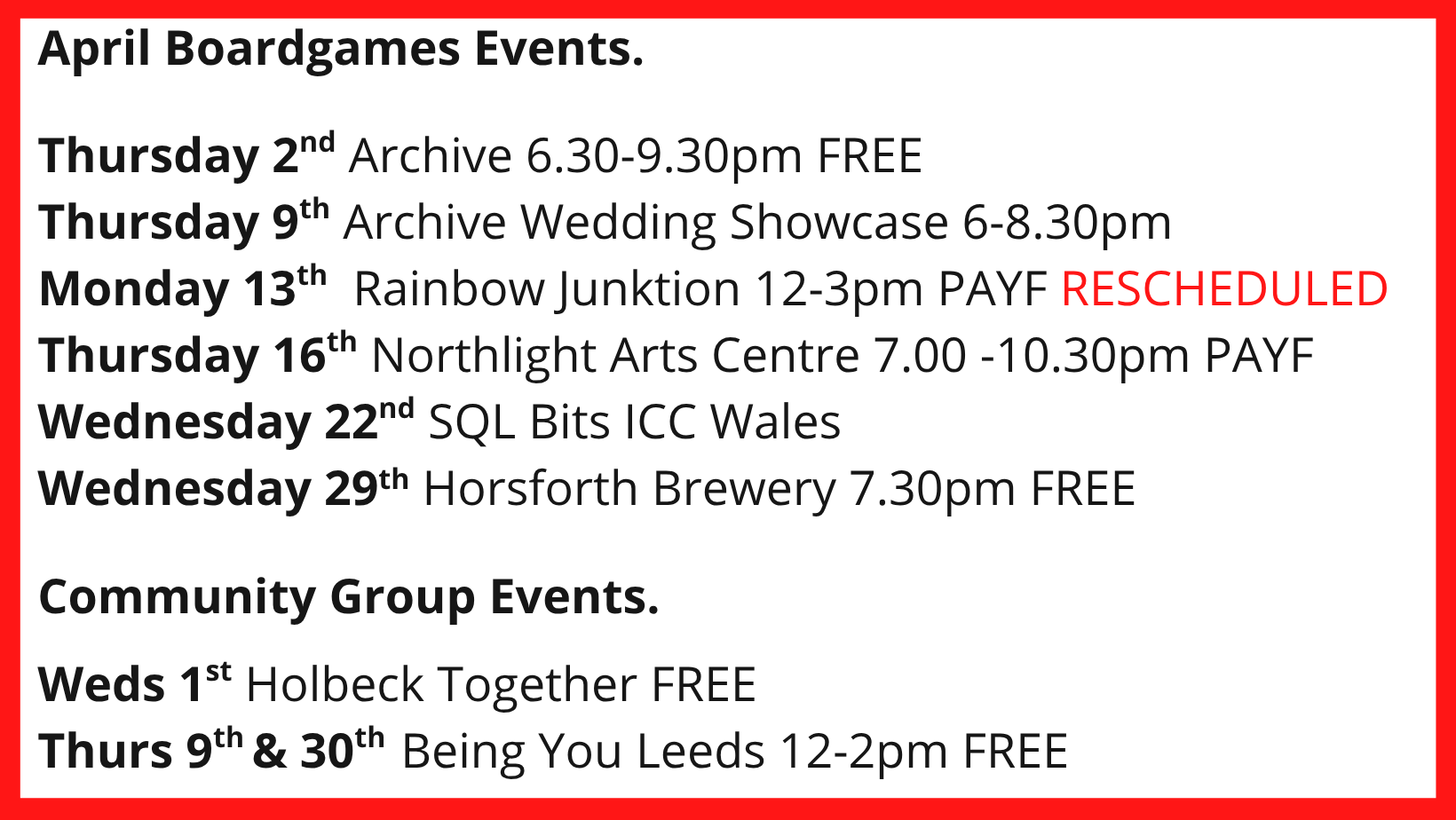 April Boardgames Events. Thursday 2nd Archive 6.30-9.30pm FREE Thursday 9th Archive Wedding Showcase 6-8.30pm Monday 13th Rainbow Junktion 12-3pm PAYF RESCHEDULED Thursday 16th Northlight Arts Centre 7.00 -10.30pm PAYF Wednesday 22nd SQL Bits ICC Wales Wednesday 29th Horsforth Brewery 7.30pm FREE Community Group Events. Weds 1st Holbeck Together FREE Thurs 9th & 30th Being You Leeds 12-2pm FREE