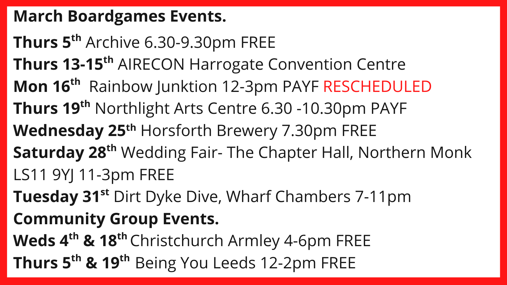 March Boardgames Events. Thurs 5th Archive 6.30-9.30pm FREE Thurs 13-15th AIRECON Harrogate Convention Centre Mon 16th Rainbow Junktion 12-3pm PAYF RESCHEDULED Thurs 19th Northlight Arts Centre 6.30 -10.30pm PAYF Wednesday 25th Horsforth Brewery 7.30pm FREE Saturday 28th Wedding Fair- The Chapter Hall, Northern Monk LS11 9YJ 11-3pm FREE Tuesday 31st Dirt Dyke Dive, Wharf Chambers 7-11pm Community Group Events. Weds 4th & 18th Christchurch Armley 4-6pm FREE Thurs 5th & 19th Being You Leeds 12-2pm FREE