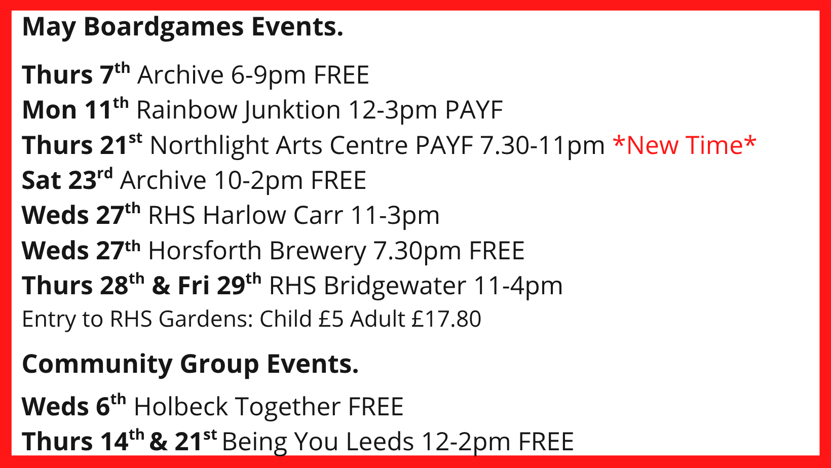May Boardgames Events. Thurs 7th Archive 6-9pm FREE Mon 11th Rainbow Junktion 12-3pm PAYF Thurs 21st Northlight Arts Centre PAYF 7.30-11pm *New Time* Sat 23rd Archive 10-2pm FREE Weds 27th RHS Harlow Carr 11-3pm Weds 27th Horsforth Brewery 7.30pm FREE Thurs 28th & Fri 29th RHS Bridgewater 11-4pm Entry to RHS Gardens: Child £5 Adult £17.80 Community Group Events. Weds 6th Holbeck Together FREE Thurs 14th & 21st Being You Leeds 12-2pm FREE