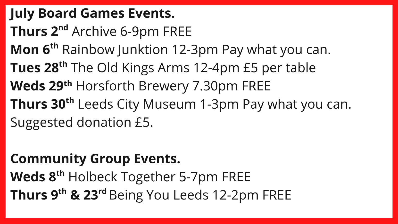 July Board Games Events. Thurs 2nd Archive 6-9pm FREE Mon 6th Rainbow Junktion 12-3pm Pay what you can. Tues 28th The Old Kings Arms 12-4pm £5 per table Weds 29th Horsforth Brewery 7.30pm FREE Thurs 30th Leeds City Museum 1-3pm Pay what you can. Suggested donation £5. Community Group Events. Weds 8th Holbeck Together 5-7pm FREE Thurs 9th & 23rd Being You Leeds 12-2pm FREE