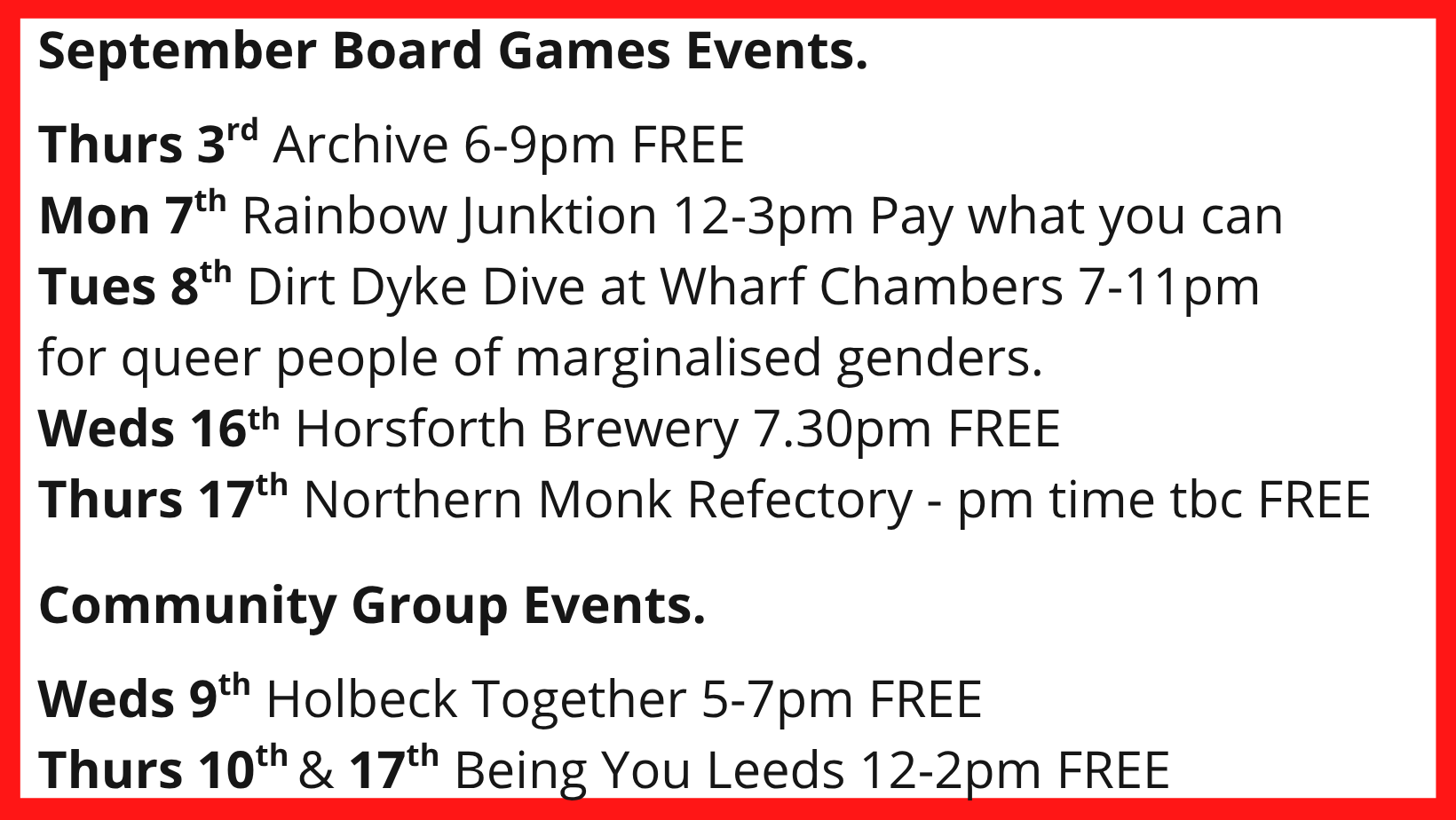 September Board Games Events. Thurs 3rd Archive 6-9pm FREE Mon 7th Rainbow Junktion 12-3pm Pay what you can Tues 8th Dirt Dyke Dive at Wharf Chambers 7-11pm for queer people of marginalised genders. Weds 16th Horsforth Brewery 7.30pm FREE Thurs 17th Northern Monk Refectory - pm time tbc FREE Community Group Events. Weds 9th Holbeck Together 5-7pm FREE Thurs 10th & 17th Being You Leeds 12-2pm FREE