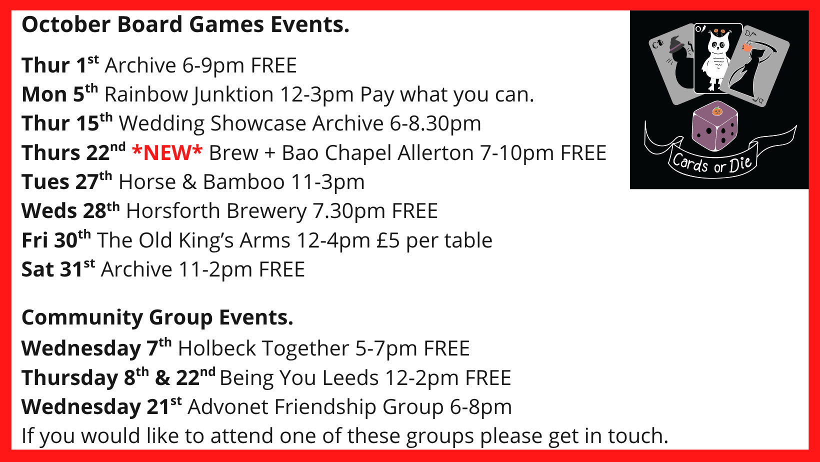 October Board Games Events. Thur 1st Archive 6-9pm FREE Mon 5th Rainbow Junktion 12-3pm Pay what you can. Thur 15th Wedding Showcase Archive 6-8.30pm Thurs 22nd *NEW* Brew + Bao Chapel Allerton 7-10pm FREE Tues 27th Horse & Bamboo 11-3pm Weds 28th Horsforth Brewery 7.30pm FREE Fri 30th The Old King’s Arms 12-4pm £5 per table Sat 31st Archive 11-2pm FREE Community Group Events. Wednesday 7th Holbeck Together 5-7pm FREE Thursday 8th & 22nd Being You Leeds 12-2pm FREE Wednesday 21st Advonet Friendship Group 6-8pm If you would like to attend one of these groups please get in touch.