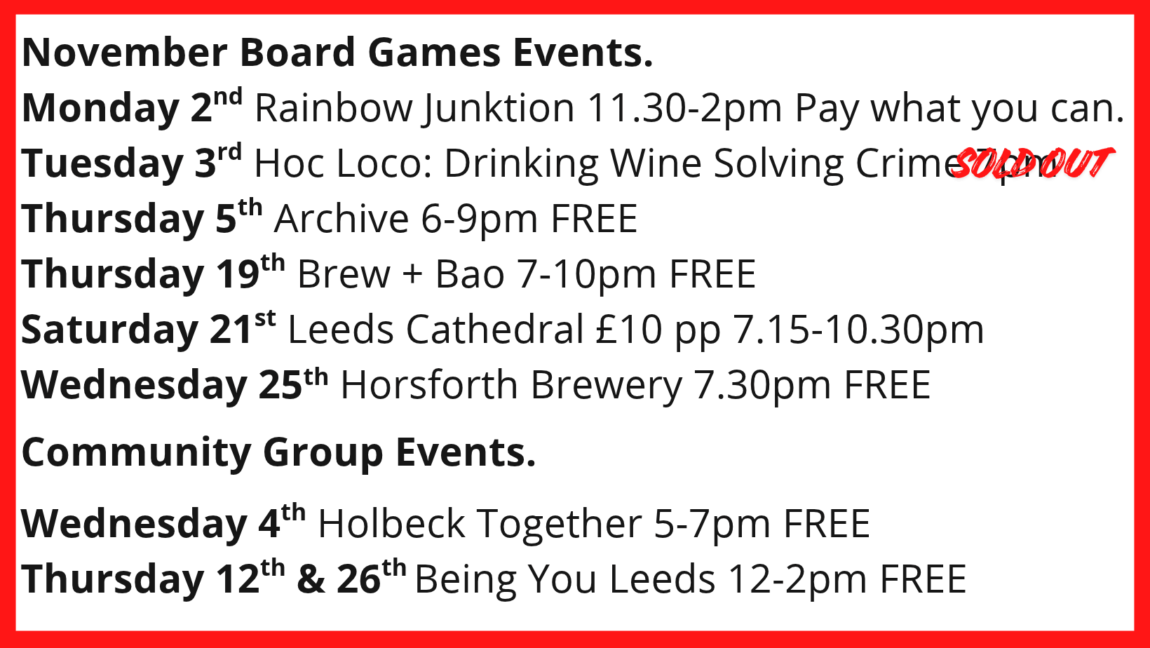 November Board Games Events. Monday 2nd Rainbow Junktion 11.30-2pm Pay what you can. Tuesday 3rd Hoc Loco: Drinking Wine Solving Crime 7pm SOLD OUT Thursday 5th Archive 6-9pm FREE Thursday 19th Brew + Bao 7-10pm FREE Saturday 21st Leeds Cathedral £10 pp 7.15-10.30pm Wednesday 25th Horsforth Brewery 7.30pm FREE Community Group Events. Wednesday 4th Holbeck Together 5-7pm FREE Thursday 12th & 26th Being You Leeds 12-2pm FREE